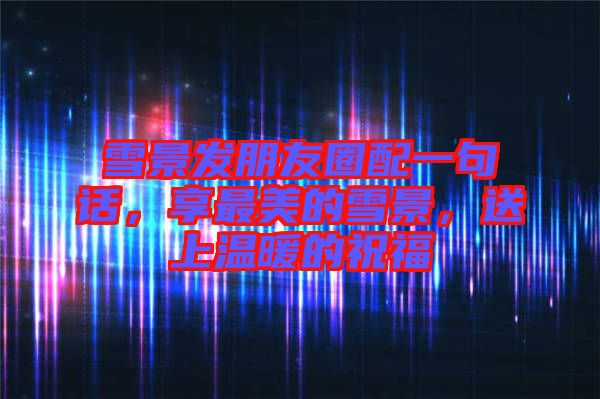 雪景發朋友圈配一句話,享最美的雪景,送上溫暖的祝福
