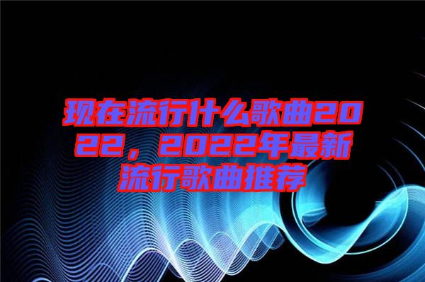 現(xiàn)在流行什么歌曲2022，2022年最新流行歌曲推薦