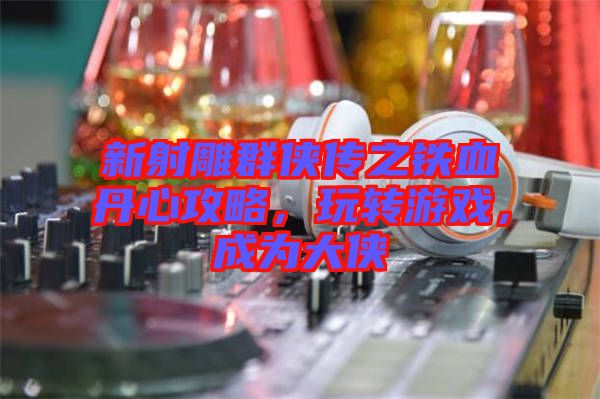 新射雕群俠傳之鐵血丹心攻略，玩轉游戲，成為大俠