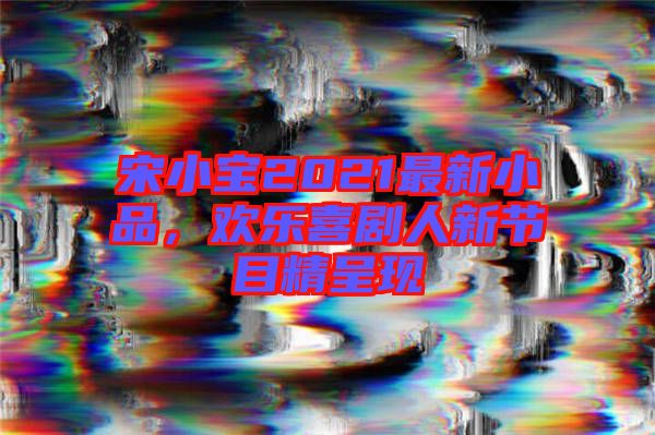 宋小寶2021最新小品,歡樂喜劇人新節目精呈現