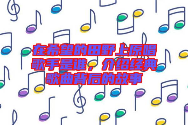 在希望的田野上原唱歌手是誰,介紹經典歌曲背后的故事
