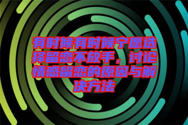 有時候有時候?qū)幵高x擇留戀不放手,討論情感留戀的原因與解決方法