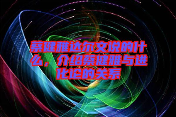 蔡健雅達爾文說的什么，介紹蔡健雅與進化論的關系