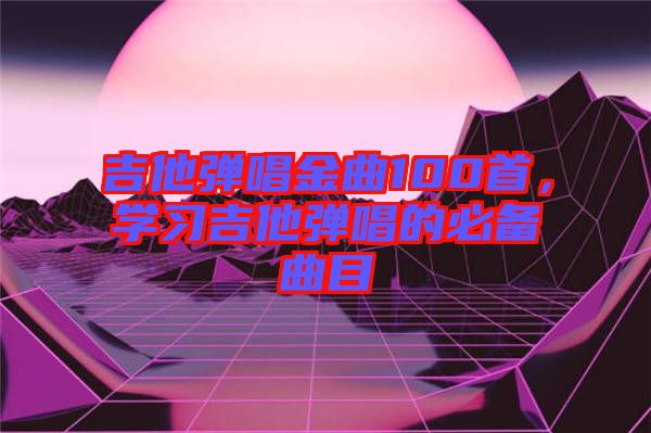 吉他彈唱金曲100首,學(xué)習(xí)吉他彈唱的必備曲目
