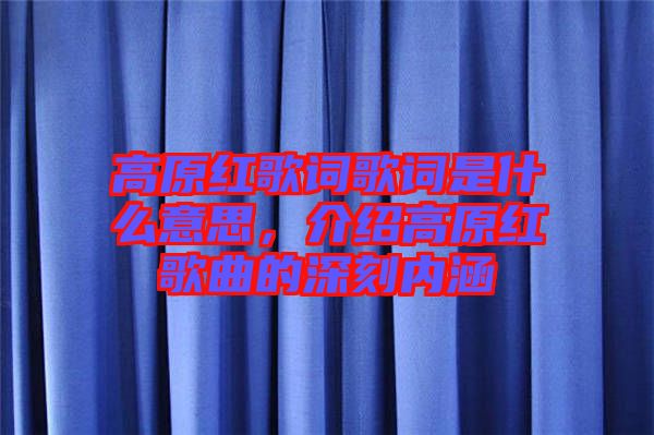 高原紅歌詞歌詞是什么意思,介紹高原紅歌曲的深刻內(nèi)涵