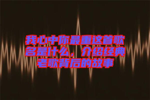 我心中你最重這首歌名是什么,介紹經典老歌背后的故事