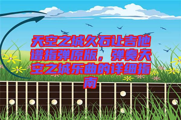 天空之城久石讓吉他譜指彈原版,彈奏天空之城樂曲的詳細指南