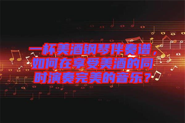 一杯美酒鋼琴伴奏譜,如何在享受美酒的同時演奏完美的音樂?