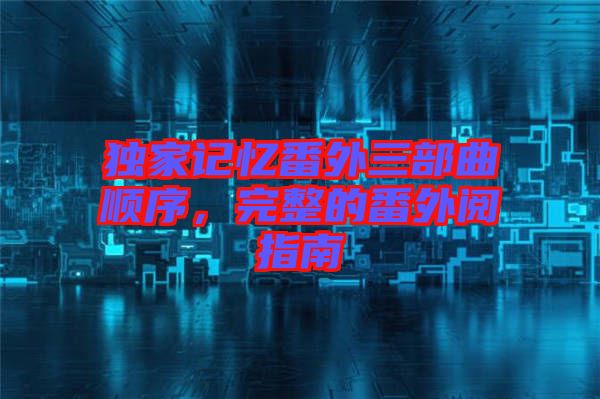 獨(dú)家記憶番外三部曲順序,完整的番外閱指南