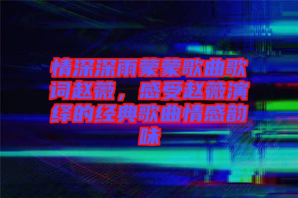 情深深雨蒙蒙歌曲歌詞趙薇,感受趙薇演繹的經典歌曲情感韻味