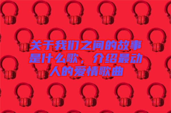 關于我們之間的故事是什么歌,介紹最動人的愛情歌曲