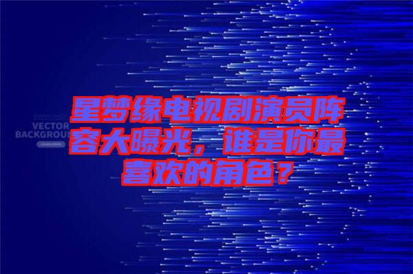 星夢緣電視劇演員陣容大曝光，誰是你最喜歡的角色？