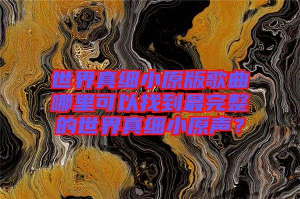 世界真細(xì)小原版歌曲哪里可以找到最完整的世界真細(xì)小原聲?