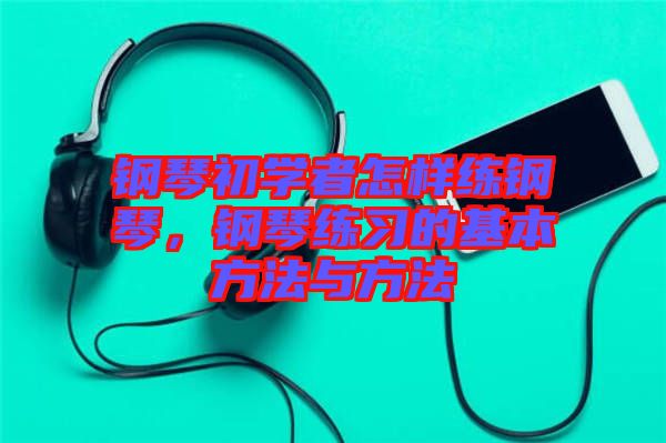 鋼琴初學者怎樣練鋼琴,鋼琴練習的基本方法與方法