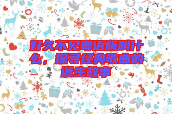 好久不見粵語版叫什么,探尋經典歌曲的誕生故事