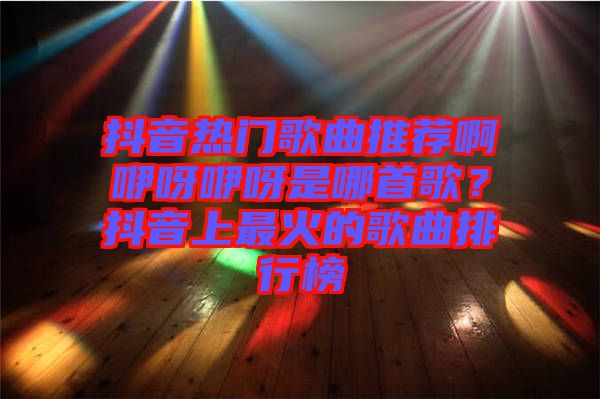 抖音熱門歌曲推薦啊咿呀咿呀是哪首歌?抖音上最火的歌曲排行榜