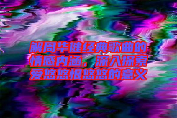 解周華健經(jīng)典歌曲的情感內(nèi)涵,深入探索愛悠悠恨悠悠的意義