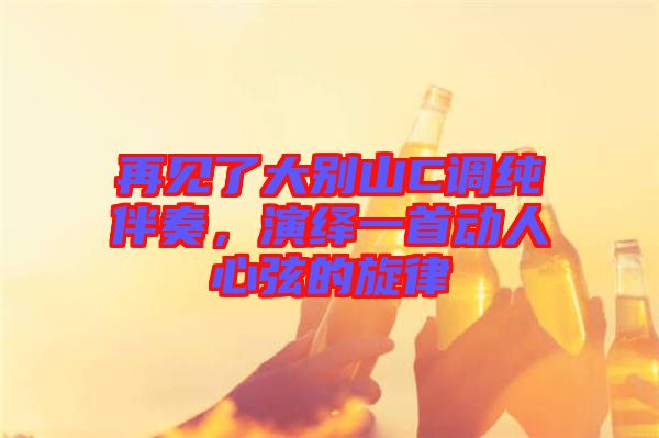 再見了大別山C調純伴奏,演繹一首動人心弦的旋律