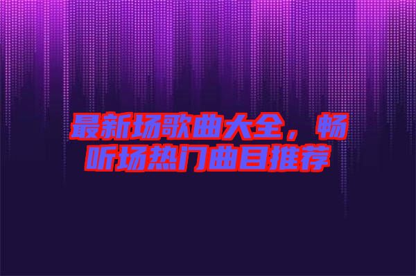 最新場歌曲大全,暢聽場熱門曲目推薦