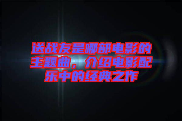 送戰友是哪部電影的主題曲,介紹電影配樂中的經典之作
