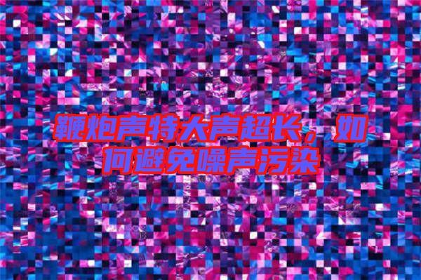 鞭炮聲特大聲超長(zhǎng),如何避免噪聲污染