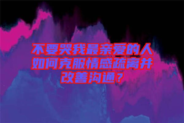 不要哭我最親愛的人如何克服情感疏離并改善溝通?