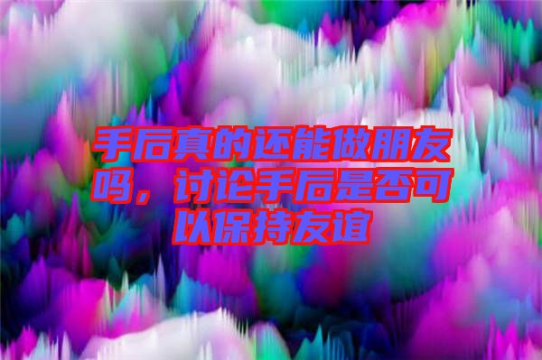 手后真的還能做朋友嗎，討論手后是否可以保持友誼