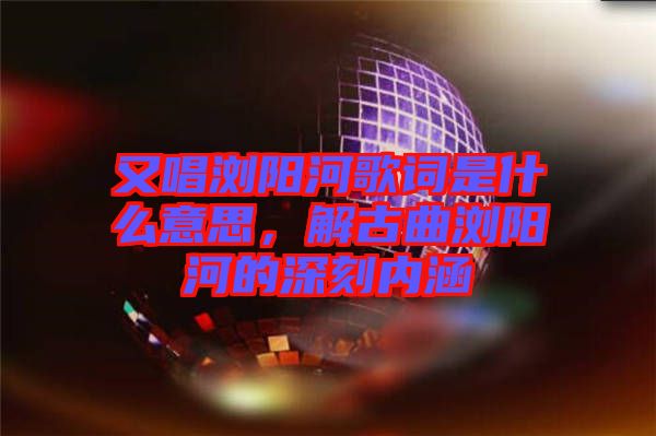 又唱瀏陽河歌詞是什么意思，解古曲瀏陽河的深刻內涵