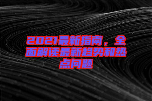 2021最新指南,全面解讀最新趨勢和熱點(diǎn)問題