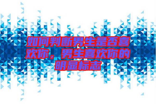如何判斷男生是否喜歡你，男生喜歡你的明顯標志