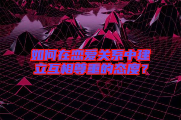 如何在戀愛關系中建立互相尊重的態度?