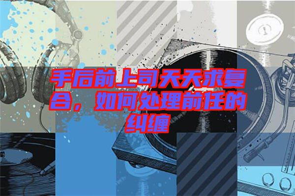 手后前上司天天求復合,如何處理前任的糾纏