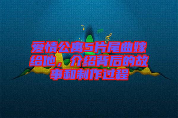 愛情公寓5片尾曲嫁給他,介紹背后的故事和制作過程