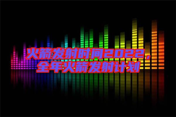 火箭發射時間2022，全年火箭發射計劃