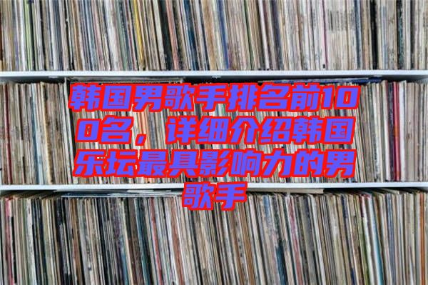 韓國男歌手排名前100名,詳細介紹韓國樂壇最具影響力的男歌手