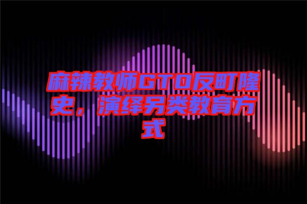 麻辣教師GTO反町隆史,演繹另類教育方式