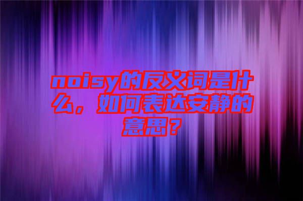 noisy的反義詞是什么,如何表達安靜的意思?