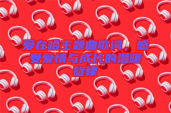 愛在哈主題曲歌詞,感受愛情與成長的溫暖旋律