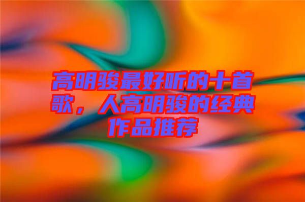 高明駿最好聽的十首歌,人高明駿的經典作品推薦