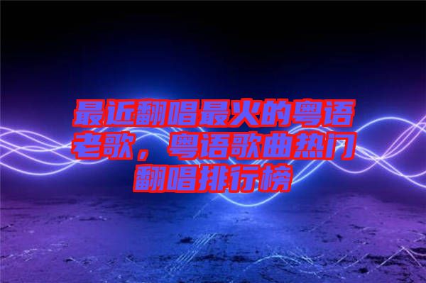 最近翻唱最火的粵語老歌,粵語歌曲熱門翻唱排行榜