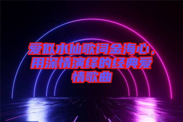 愛似水仙歌詞金海心,用深情演繹的經典愛情歌曲