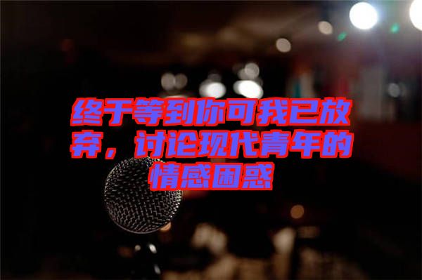 終于等到你可我已放棄,討論現(xiàn)代青年的情感困惑