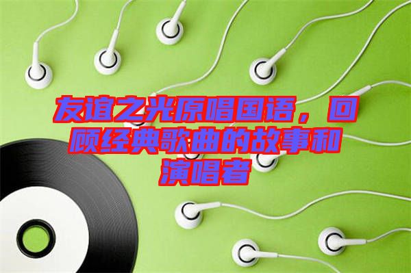 友誼之光原唱國語,回顧經(jīng)典歌曲的故事和演唱者