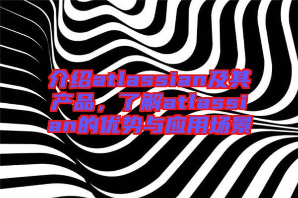 介紹atlassian及其產(chǎn)品,了解atlassian的優(yōu)勢與應(yīng)用場景