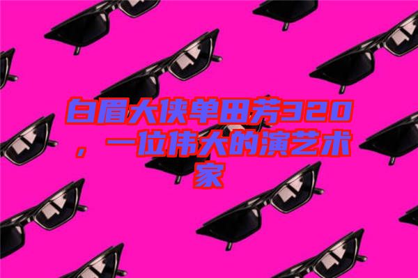 白眉大俠單田芳320,一位偉大的演藝術家