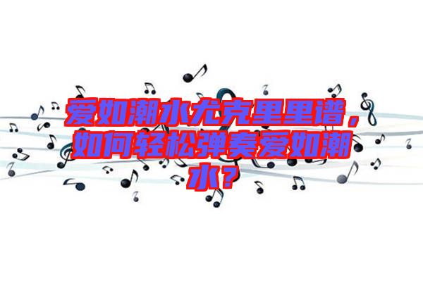 愛如潮水尤克里里譜，如何輕松彈奏愛如潮水？