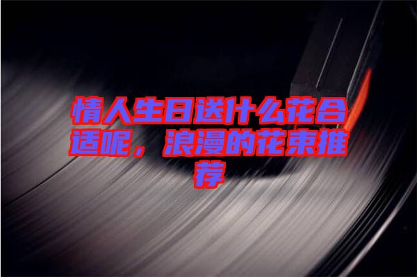情人生日送什么花合適呢,浪漫的花束推薦