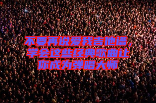 不要再說愛我吉他譜,學(xué)會(huì)這些經(jīng)典歌曲讓你成為彈唱大師