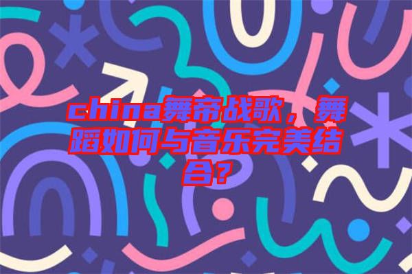 china舞帝戰歌,舞蹈如何與音樂完美結合?