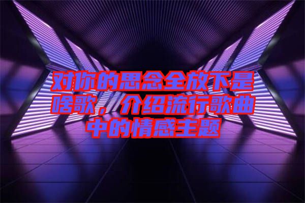 對你的思念全放下是啥歌,介紹流行歌曲中的情感主題